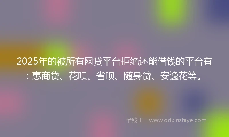 2025年的被所有网贷平台拒绝还能借钱的平台有：惠商贷、花呗、省呗、随身贷、安逸花等。