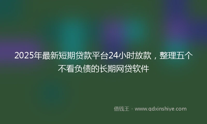 2025年最新短期贷款平台24小时放款，整理五个不看负债的长期网贷软件