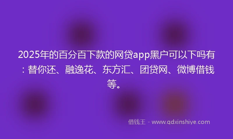 2025年的百分百下款的网贷app黑户可以下吗有：替你还、融逸花、东方汇、团贷网、微博借钱等。