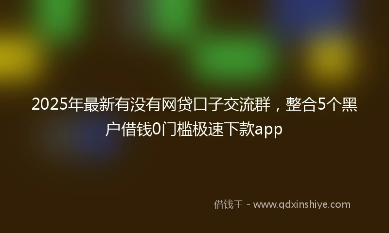 2025年最新有没有网贷口子交流群，整合5个黑户借钱0门槛极速下款app
