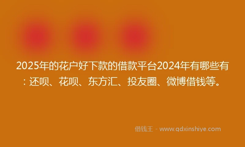2025年的花户好下款的借款平台2024年有哪些有：还呗、花呗、东方汇、投友圈、微博借钱等。