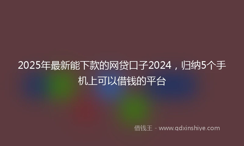 2025年最新能下款的网贷口子2024，归纳5个手机上可以借钱的平台
