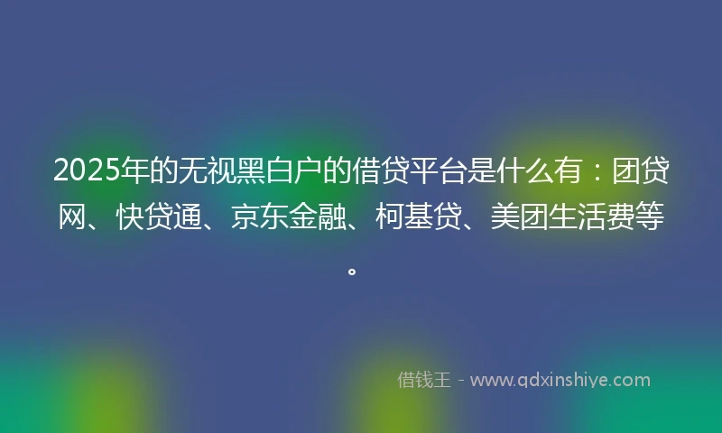 2025年的无视黑白户的借贷平台是什么有：团贷网、快贷通、京东金融、柯基贷、美团生活费等。