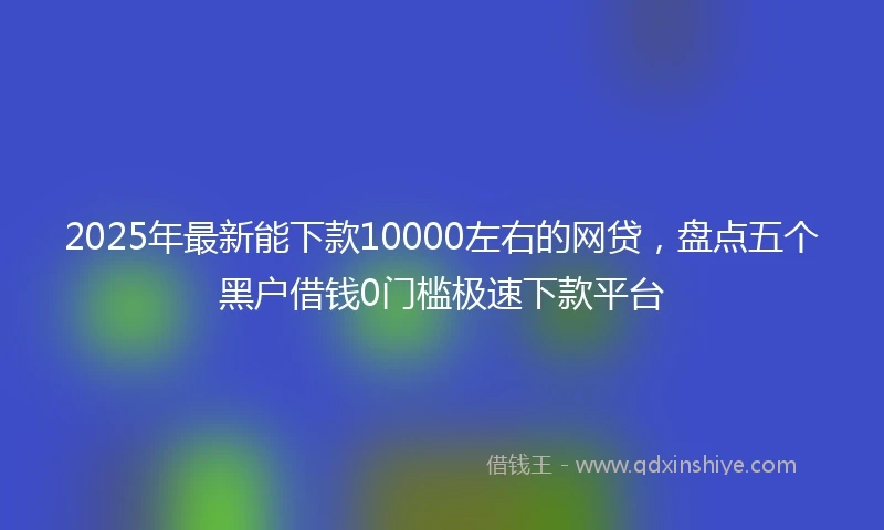 2025年最新能下款10000左右的网贷，盘点五个黑户借钱0门槛极速下款平台