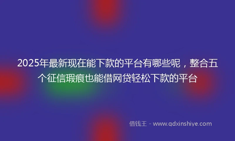 2025年最新现在能下款的平台有哪些呢，整合五个征信瑕疵也能借网贷轻松下款的平台