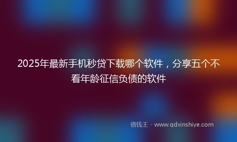 2025年最新手机秒贷下载哪个软件，分享五个不看年龄征信负债的软件
