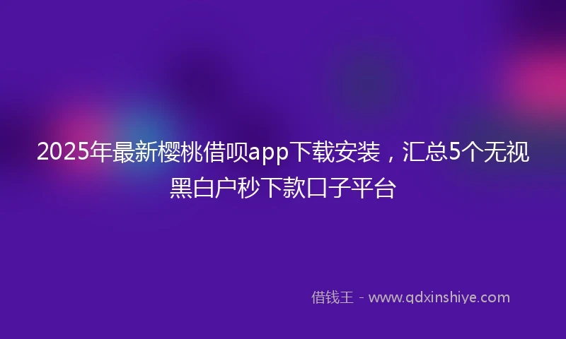 2025年最新樱桃借呗app下载安装，汇总5个无视黑白户秒下款口子平台