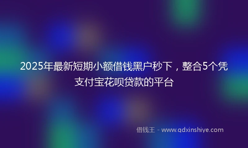 2025年最新短期小额借钱黑户秒下，整合5个凭支付宝花呗贷款的平台