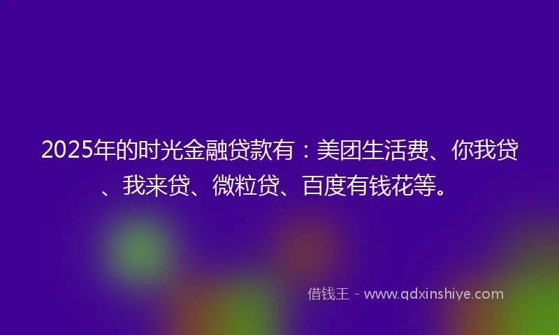 2025年的时光金融贷款有：美团生活费、你我贷、我来贷、微粒贷、百度有钱花等。