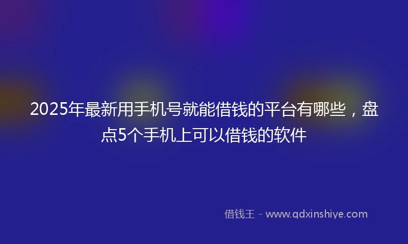 2025年最新用手机号就能借钱的平台有哪些，盘点5个手机上可以借钱的软件