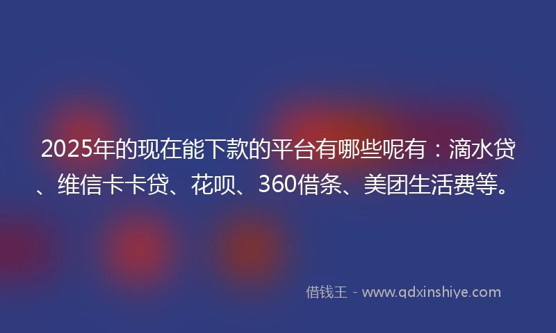 2025年的现在能下款的平台有哪些呢有：滴水贷、维信卡卡贷、花呗、360借条、美团生活费等。