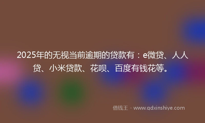 2025年的无视当前逾期的贷款有：e微贷、人人贷、小米贷款、花呗、百度有钱花等。