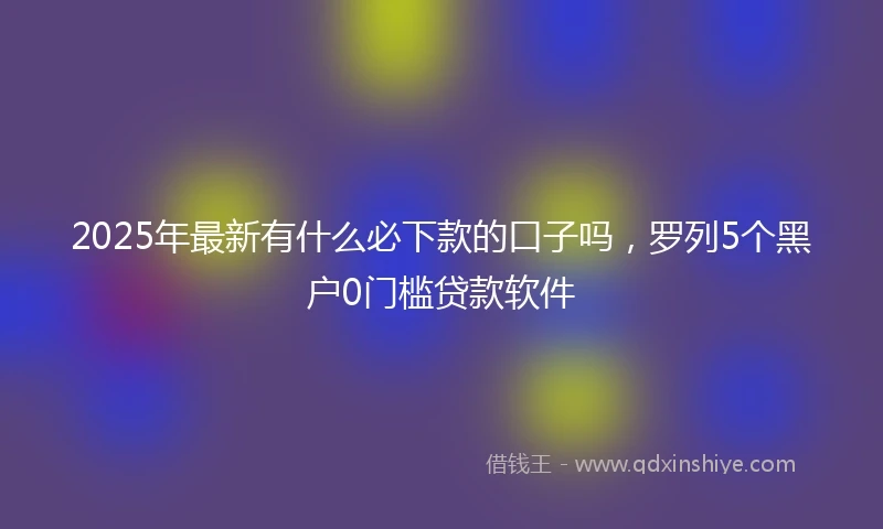 2025年最新有什么必下款的口子吗，罗列5个黑户0门槛贷款软件