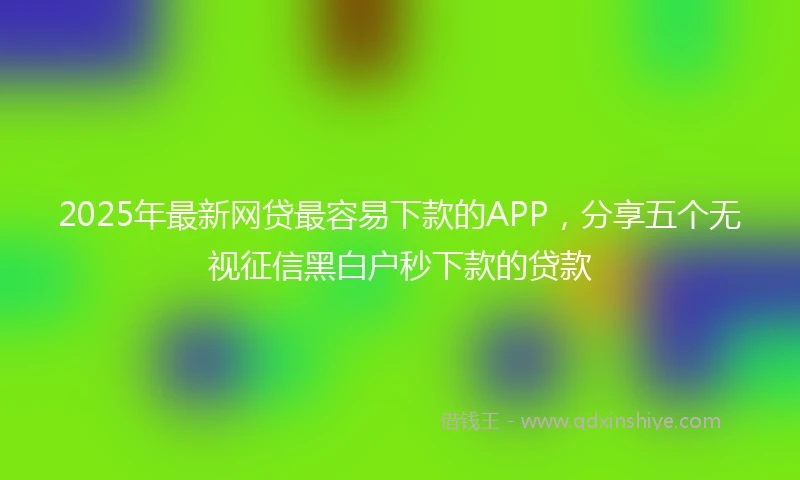 2025年最新网贷最容易下款的APP，分享五个无视征信黑白户秒下款的贷款