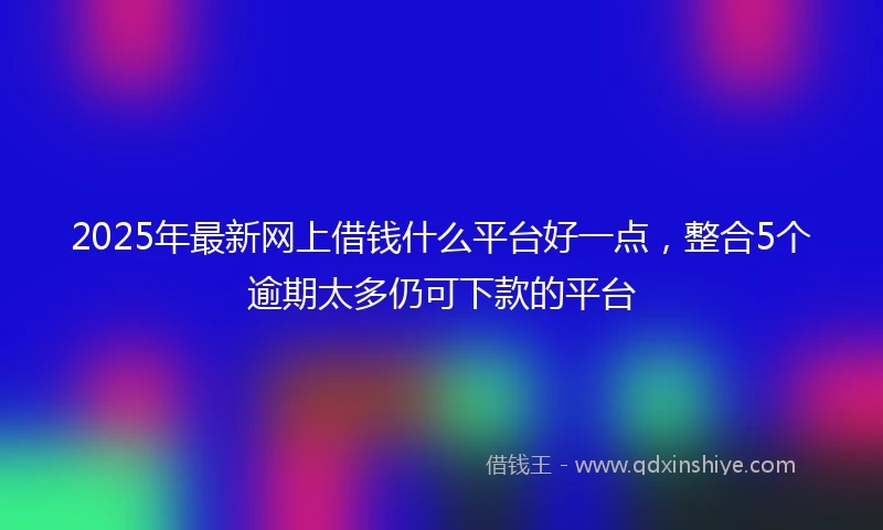 2025年最新网上借钱什么平台好一点，整合5个逾期太多仍可下款的平台