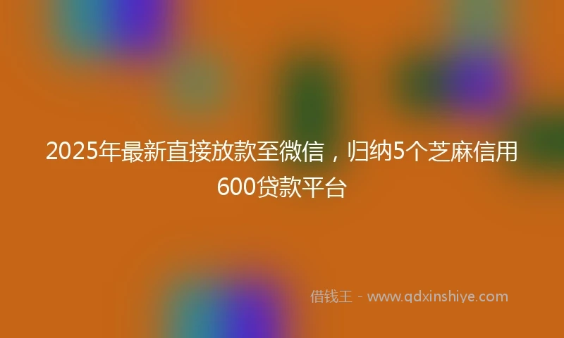 2025年最新直接放款至微信，归纳5个芝麻信用600贷款平台