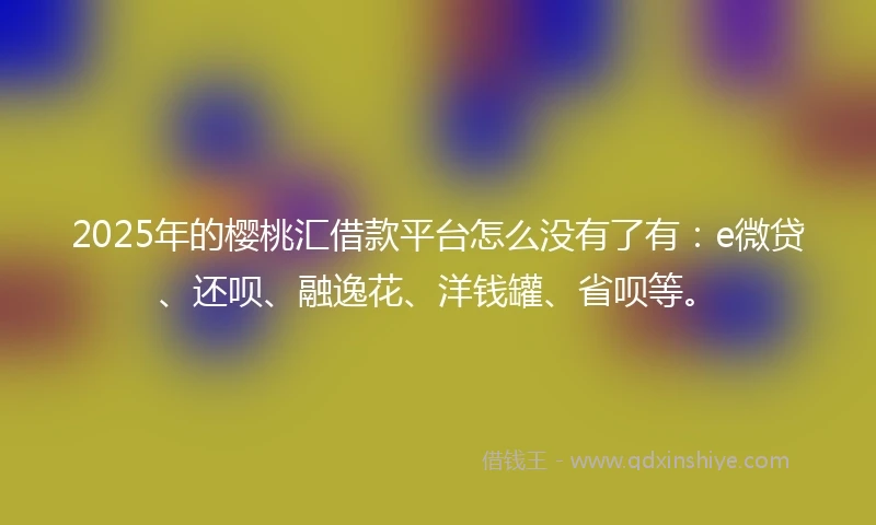 2025年的樱桃汇借款平台怎么没有了有：e微贷、还呗、融逸花、洋钱罐、省呗等。