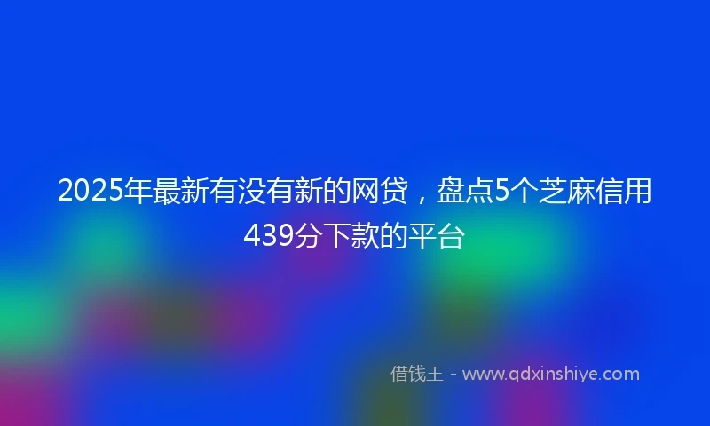 2025年最新有没有新的网贷，盘点5个芝麻信用439分下款的平台
