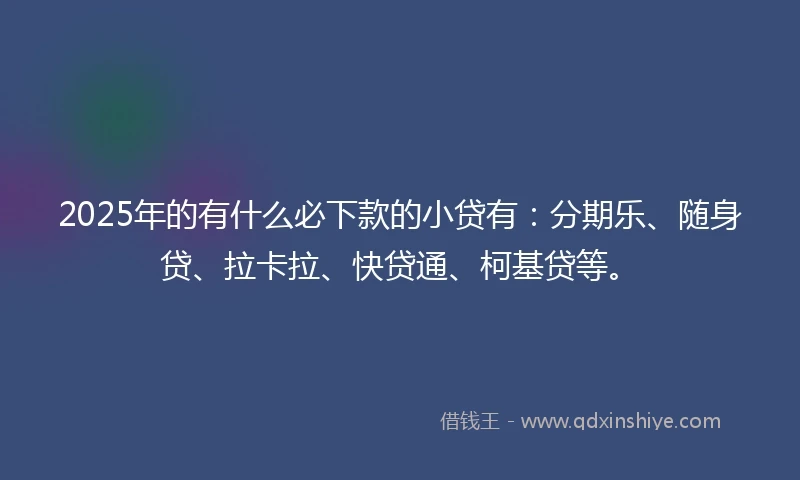2025年的有什么必下款的小贷有：分期乐、随身贷、拉卡拉、快贷通、柯基贷等。