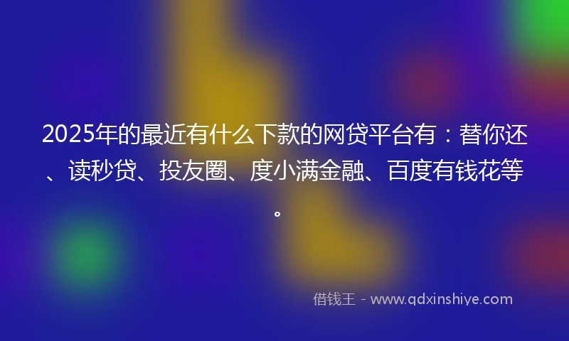 2025年的最近有什么下款的网贷平台有：替你还、读秒贷、投友圈、度小满金融、百度有钱花等。