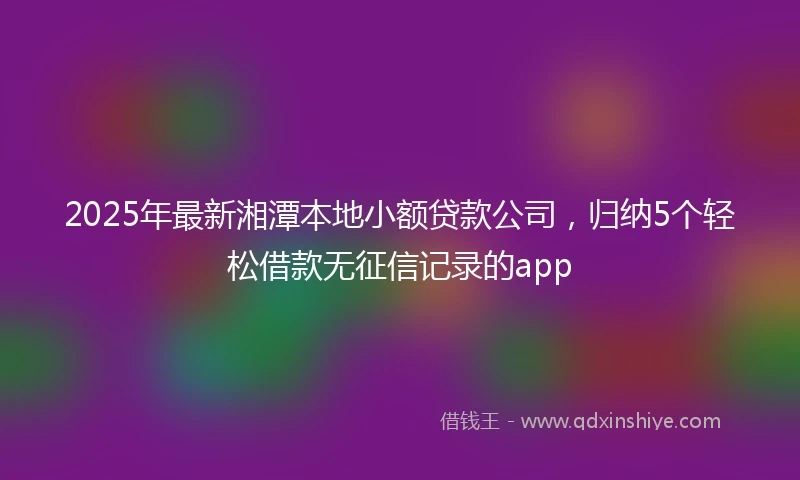 2025年最新湘潭本地小额贷款公司，归纳5个轻松借款无征信记录的app