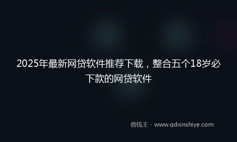 2025年最新网贷软件推荐下载，整合五个18岁必下款的网贷软件