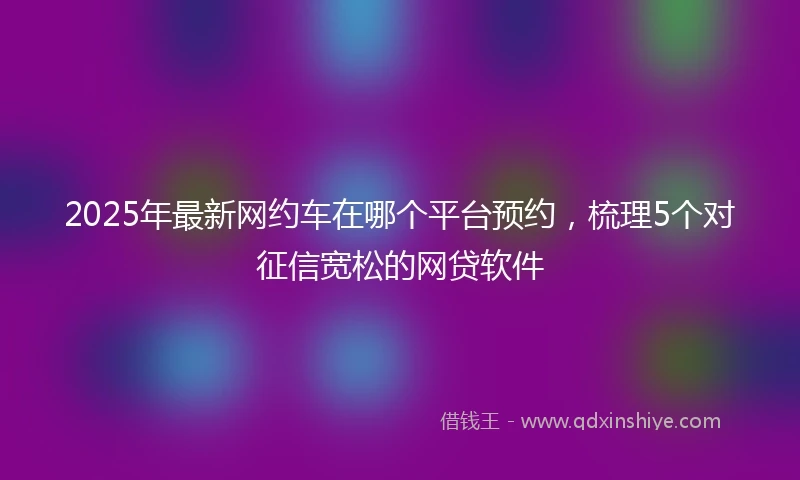 2025年最新网约车在哪个平台预约，梳理5个对征信宽松的网贷软件