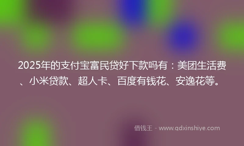 2025年的支付宝富民贷好下款吗有：美团生活费、小米贷款、超人卡、百度有钱花、安逸花等。