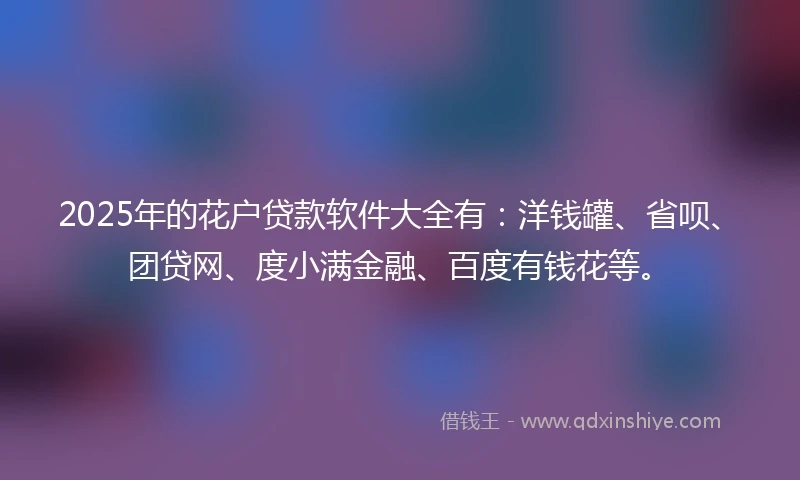 2025年的花户贷款软件大全有：洋钱罐、省呗、团贷网、度小满金融、百度有钱花等。