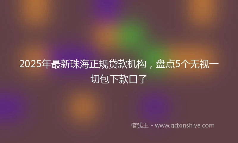 2025年最新珠海正规贷款机构，盘点5个无视一切包下款口子