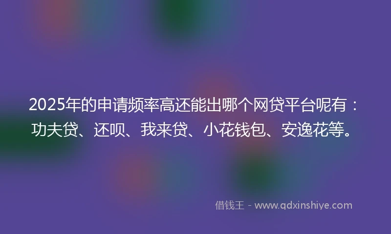 2025年的申请频率高还能出哪个网贷平台呢有：功夫贷、还呗、我来贷、小花钱包、安逸花等。