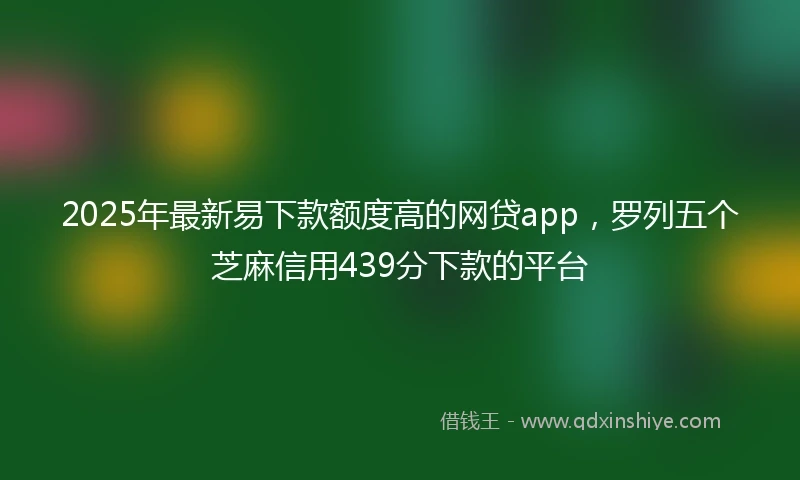 2025年最新易下款额度高的网贷app，罗列五个芝麻信用439分下款的平台