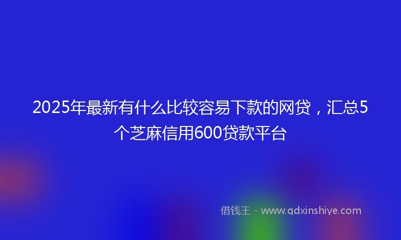 2025年最新有什么比较容易下款的网贷，汇总5个芝麻信用600贷款平台
