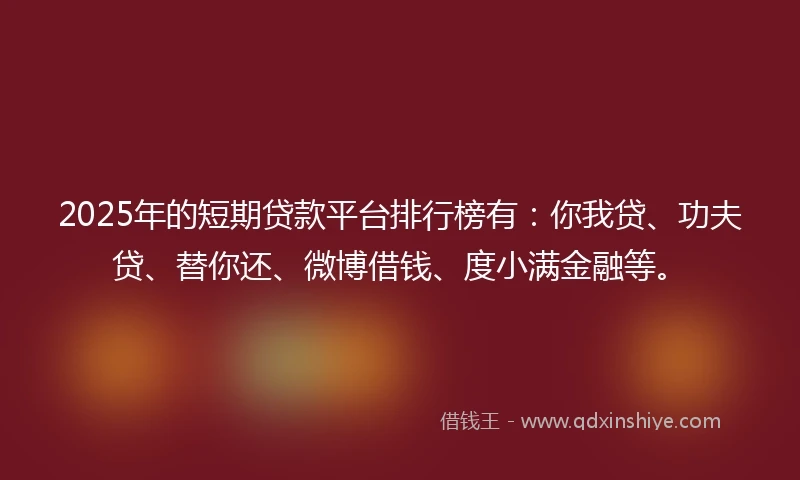 2025年的短期贷款平台排行榜有：你我贷、功夫贷、替你还、微博借钱、度小满金融等。