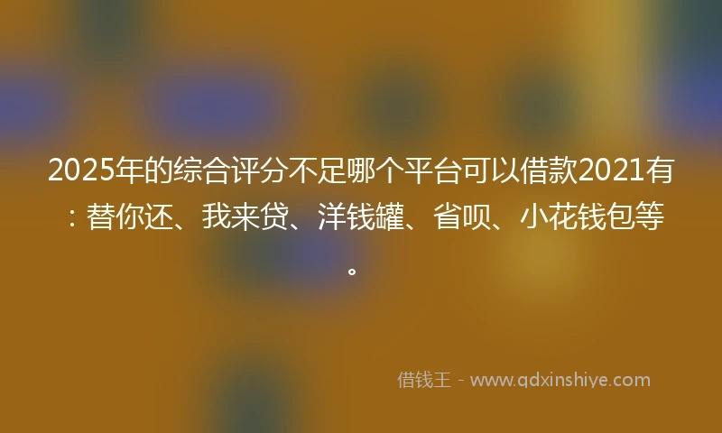 2025年的综合评分不足哪个平台可以借款2021有：替你还、我来贷、洋钱罐、省呗、小花钱包等。