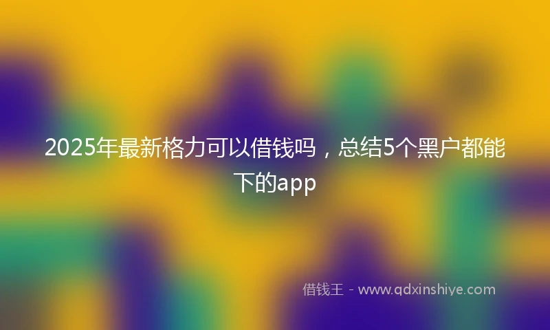2025年最新格力可以借钱吗，总结5个黑户都能下的app