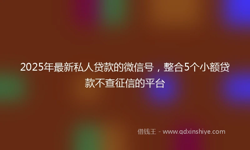 2025年最新私人贷款的微信号，整合5个小额贷款不查征信的平台