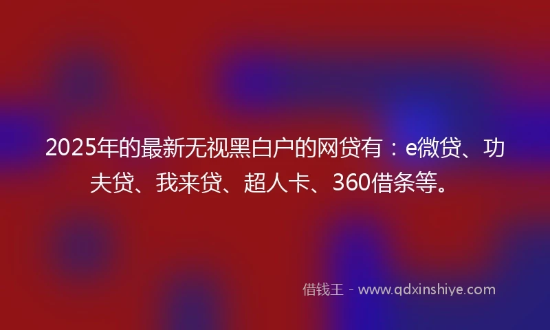 2025年的最新无视黑白户的网贷有：e微贷、功夫贷、我来贷、超人卡、360借条等。