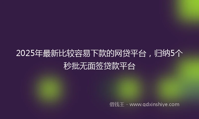 2025年最新比较容易下款的网贷平台，归纳5个秒批无面签贷款平台