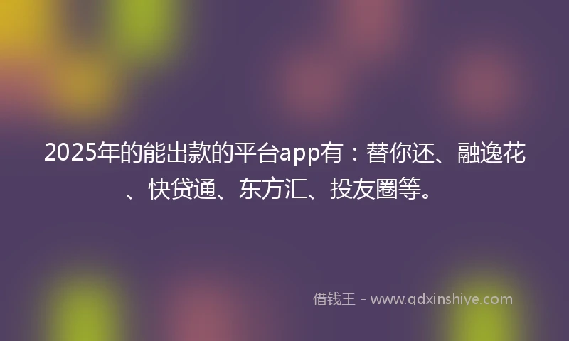 2025年的能出款的平台app有：替你还、融逸花、快贷通、东方汇、投友圈等。
