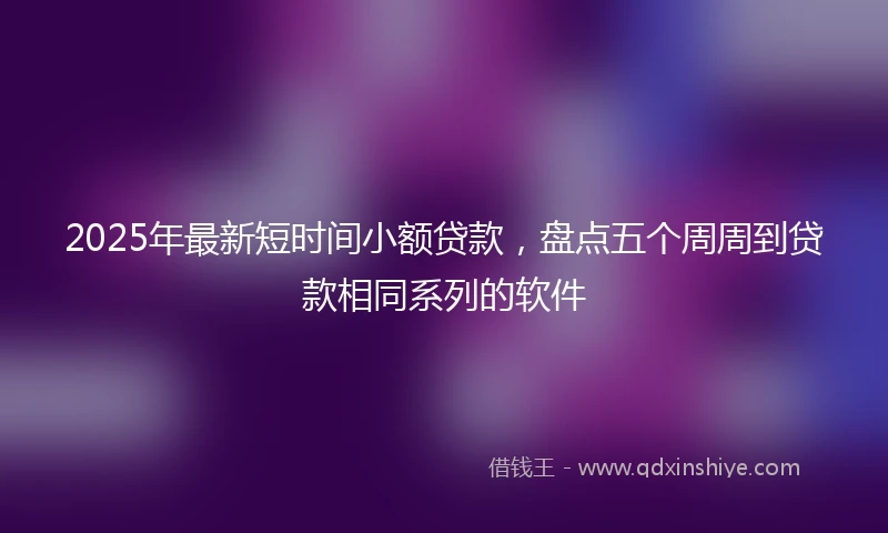 2025年最新短时间小额贷款，盘点五个周周到贷款相同系列的软件
