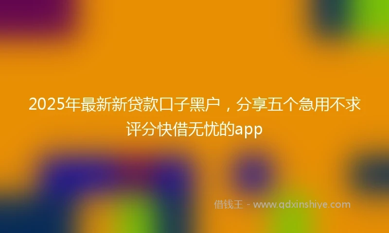2025年最新新贷款口子黑户，分享五个急用不求评分快借无忧的app