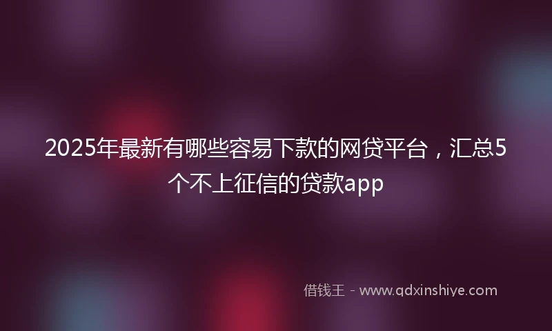 2025年最新有哪些容易下款的网贷平台，汇总5个不上征信的贷款app