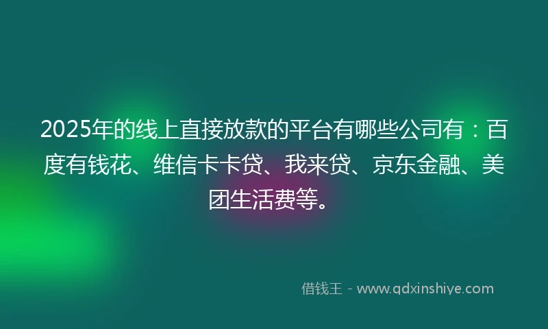 2025年的线上直接放款的平台有哪些公司有：百度有钱花、维信卡卡贷、我来贷、京东金融、美团生活费等。