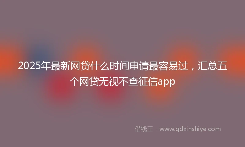 2025年最新网贷什么时间申请最容易过，汇总五个网贷无视不查征信app