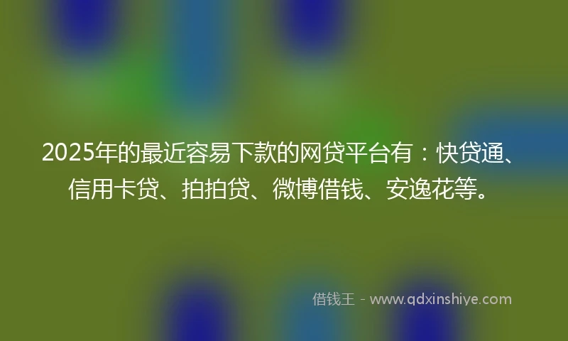 2025年的最近容易下款的网贷平台有：快贷通、信用卡贷、拍拍贷、微博借钱、安逸花等。