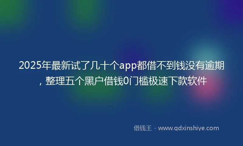 2025年最新试了几十个app都借不到钱没有逾期，整理五个黑户借钱0门槛极速下款软件