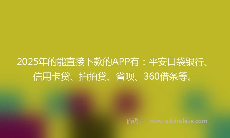 2025年的能直接下款的APP有：平安口袋银行、信用卡贷、拍拍贷、省呗、360借条等。