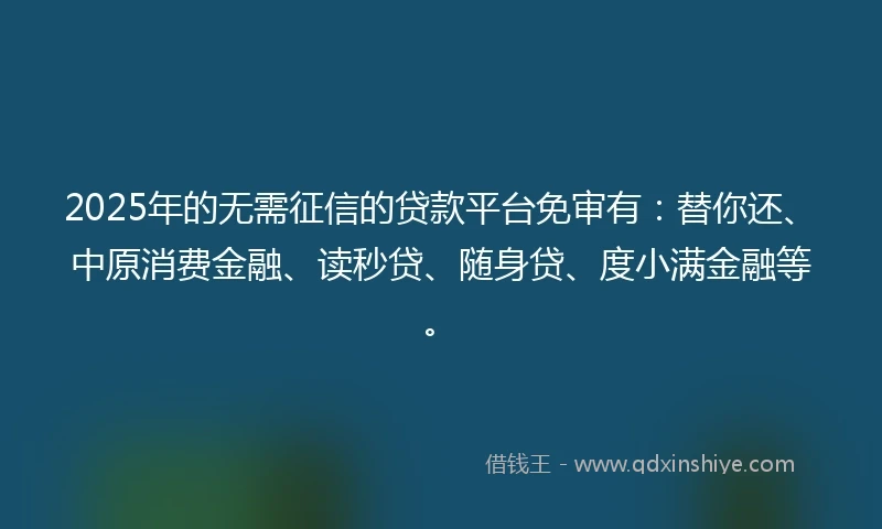 2025年的无需征信的贷款平台免审有：替你还、中原消费金融、读秒贷、随身贷、度小满金融等。