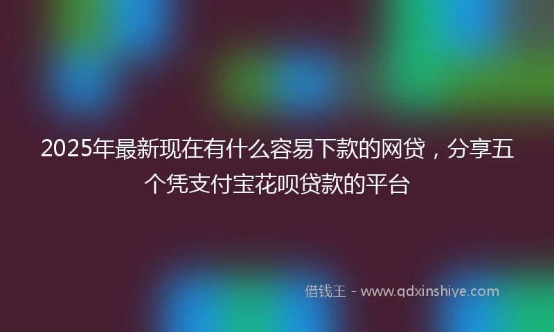 2025年最新现在有什么容易下款的网贷，分享五个凭支付宝花呗贷款的平台